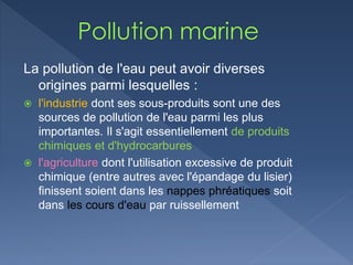 La pollution de l'eau peut avoir diverses
origines parmi lesquelles :
 l'industrie dont ses sous-produits sont une des
sources de pollution de l'eau parmi les plus
importantes. Il s'agit essentiellement de produits
chimiques et d'hydrocarbures
 l'agriculture dont l'utilisation excessive de produit
chimique (entre autres avec l'épandage du lisier)
finissent soient dans les nappes phréatiques soit
dans les cours d'eau par ruissellement
 