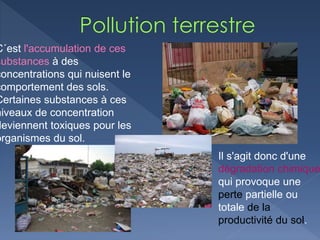 C´est l'accumulation de ces
substances à des
concentrations qui nuisent le
comportement des sols.
Certaines substances à ces
niveaux de concentration
deviennent toxiques pour les
organismes du sol.
Il s'agit donc d'une
dégradation chimique
qui provoque une
perte partielle ou
totale de la
productivité du sol.
 