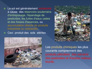  Le sol est généralement contaminé
à cause des réservoirs souterrains
d'entreposage, l'épandage de
pesticides, les fuites d'eaux usées
et des fosses d'aisances, ou
accumulation directe de produits
industriels ou radioactifs.
 Ceci produit des sols stériles .
Les produits chimiques les plus
courants comprennent des
produits pétroliers, des solvants,
des pesticides et d'autres métaux
lourds.
 