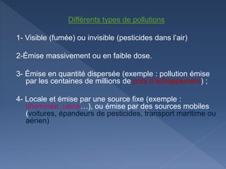 Différents types de pollutions
1- Visible (fumée) ou invisible (pesticides dans l’air)
2-Émise massivement ou en faible dose.
3- Émise en quantité dispersée (exemple : pollution émise
par les centaines de millions de pots d’échappement) ;
4- Locale et émise par une source fixe (exemple :
cheminée, usine…), ou émise par des sources mobiles
(voitures, épandeurs de pesticides, transport maritime ou
aérien)
 