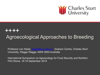 Agroecological Approaches to Breeding 
Professor Len Wade, lwade@csu.edu.au. Graham Centre, Charles Sturt 
University, Wagga Wagga, NSW 2650 Australia 
International Symposium on Agroecology for Food Security and Nutrition 
FAO Rome, 18-19 September 2014 
SCHOOL OF AGRICULTURAL & WINE SCIENCES 
 