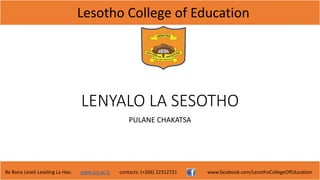 Lesotho College of Education
Re Bona Leseli Leseling La Hao. www.lce.ac.ls contacts: (+266) 22312721 www.facebook.com/LesothoCollegeOfEducation
LENYALO LA SESOTHO
PULANE CHAKATSA
 