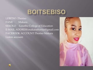 LEBITSO :Thoriso
FANE :Makara
SEKOLO :Lesotho College of Education
E-MAIL ADDRESS:makarathoriso@gmail.com
FACEBOOK ACCOUNT:Thoriso Makara
Linkin account:
 