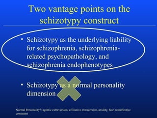Two vantage points on the
schizotypy construct
• Schizotypy as the underlying liability
for schizophrenia, schizophrenia-
related psychopathology, and
schizophrenia endophenotypes
• Schizotypy as a normal personality
dimension
Normal Personality?: agentic extraversion, affiliative extraversion, anxiety, fear, nonaffective
constraint
 