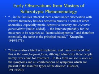 Early Observations from Masters of
Schizotypic Phenomenology
• “... in the families attacked there comes under observation with
relative frequency besides dementia praecox a series of other
anomalies, especially manic-depressive insanity and eccentric
personalities [italics added]. ... the latter are probably for the
most part to be regarded as “latent schizophrenias” and therefore
essentially the same as the principal malady” (Kraepelin,
1919/1971).
• “There is also a latent schizophrenia, and I am convinced that
this is the most frequent form, although admittedly these people
hardly ever come for treatment ...In this form we see in nuce all
the symptoms and all combinations of symptoms which are
present in the manifest types of the disease” (Bleuler,
1911/1950).
 