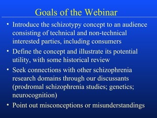 Goals of the Webinar
• Introduce the schizotypy concept to an audience
consisting of technical and non-technical
interested parties, including consumers
• Define the concept and illustrate its potential
utility, with some historical review
• Seek connections with other schizophrenia
research domains through our discussants
(prodromal schizophrenia studies; genetics;
neurocognition)
• Point out misconceptions or misunderstandings
 