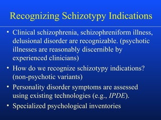 Recognizing Schizotypy Indications
• Clinical schizophrenia, schizophreniform illness,
delusional disorder are recognizable. (psychotic
illnesses are reasonably discernible by
experienced clinicians)
• How do we recognize schizotypy indications?
(non-psychotic variants)
• Personality disorder symptoms are assessed
using existing technologies (e.g., IPDE).
• Specialized psychological inventories
 