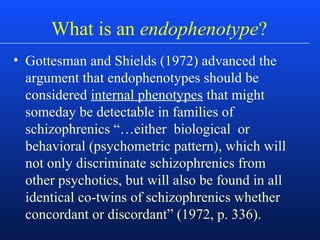What is an endophenotype?
• Gottesman and Shields (1972) advanced the
argument that endophenotypes should be
considered internal phenotypes that might
someday be detectable in families of
schizophrenics “…either biological or
behavioral (psychometric pattern), which will
not only discriminate schizophrenics from
other psychotics, but will also be found in all
identical co-twins of schizophrenics whether
concordant or discordant” (1972, p. 336).
 