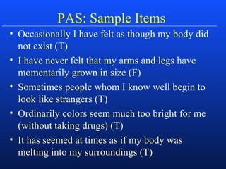 PAS: Sample Items
• Occasionally I have felt as though my body did
not exist (T)
• I have never felt that my arms and legs have
momentarily grown in size (F)
• Sometimes people whom I know well begin to
look like strangers (T)
• Ordinarily colors seem much too bright for me
(without taking drugs) (T)
• It has seemed at times as if my body was
melting into my surroundings (T)
 