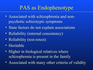 PAS as Endophenotype
• Associated with schizophrenia and non-
psychotic schizotypic symptoms
• State factors do not explain associations
• Reliability (internal consistency)
• Reliability (test-retest)
• Heritable
• Higher in biological relatives where
schizophrenia is present in the family
• Associated with many other criteria of validity
 