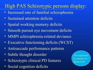 High PAS Schizotypic persons display:
• Increased rate of familial schizophrenia
• Sustained attention deficits
• Spatial working memory deficits
• Smooth pursuit eye movement deficits
• MMPI schizophrenia-related deviance
• Executive functioning deficits (WCST)
• Antisaccade performance patterns
• Subtle thought disorder
• Schizotypic clinical PD features
• Social cognition deficits
Not explained
by anxiety or
depression
 
