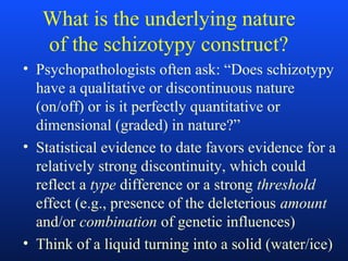 What is the underlying nature
of the schizotypy construct?
• Psychopathologists often ask: “Does schizotypy
have a qualitative or discontinuous nature
(on/off) or is it perfectly quantitative or
dimensional (graded) in nature?”
• Statistical evidence to date favors evidence for a
relatively strong discontinuity, which could
reflect a type difference or a strong threshold
effect (e.g., presence of the deleterious amount
and/or combination of genetic influences)
• Think of a liquid turning into a solid (water/ice)
 