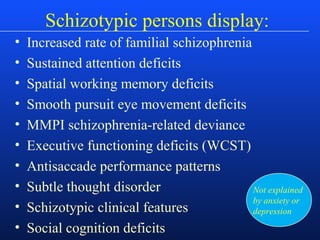 Schizotypic persons display:
• Increased rate of familial schizophrenia
• Sustained attention deficits
• Spatial working memory deficits
• Smooth pursuit eye movement deficits
• MMPI schizophrenia-related deviance
• Executive functioning deficits (WCST)
• Antisaccade performance patterns
• Subtle thought disorder
• Schizotypic clinical features
• Social cognition deficits
Not explained
by anxiety or
depression
 