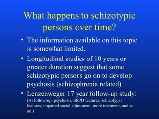 What happens to schizotypic
persons over time?
• The information available on this topic
is somewhat limited.
• Longitudinal studies of 10 years or
greater duration suggest that some
schizotypic persons go on to develop
psychosis (schizophrenia related)
• Lenzenweger 17 year follow-up study:
(At follow-up: psychosis, SRPD features, schizotypal
features, impaired social adjustment, more treatment, and so
on.)
 