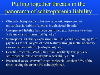 • Clinical schizophrenia is but one psychotic expression of
schizophrenia-liability (another is delusional disorder)
• Unexpressed liability has been confirmed (e.g., Gottesman & Bertelsen,
1989) and can be transmitted “quietly”
• Schizophrenia liability expressions are likely variable (ranging from
psychosis to schizotypic clinical features through subtle laboratory
assessed abnormalities) [endophenotypes]
• Genetics research (GWAS) has found relatively few genes of
schizophrenia relevance despite a heritability > .80.
• Prodromal cases “convert” to schizophrenia less than 36% of the
time; leaving the other 64% to be explained.
Pulling together threads in the
panorama of schizophrenia liability
 