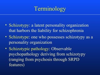 Terminology
• Schizotypy: a latent personality organization
that harbors the liability for schizophrenia
• Schizotype: one who possesses schizotypy as a
personality organization
• Schizotypic pathology: Observable
psychopathology deriving from schizotypy
(ranging from psychosis through SRPD
features)
 