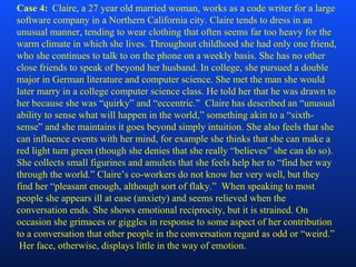 Case 4: Claire, a 27 year old married woman, works as a code writer for a large
software company in a Northern California city. Claire tends to dress in an
unusual manner, tending to wear clothing that often seems far too heavy for the
warm climate in which she lives. Throughout childhood she had only one friend,
who she continues to talk to on the phone on a weekly basis. She has no other
close friends to speak of beyond her husband. In college, she pursued a double
major in German literature and computer science. She met the man she would
later marry in a college computer science class. He told her that he was drawn to
her because she was “quirky” and “eccentric.” Claire has described an “unusual
ability to sense what will happen in the world,” something akin to a “sixth-
sense” and she maintains it goes beyond simply intuition. She also feels that she
can influence events with her mind, for example she thinks that she can make a
red light turn green (though she denies that she really “believes” she can do so).
She collects small figurines and amulets that she feels help her to “find her way
through the world.” Claire’s co-workers do not know her very well, but they
find her “pleasant enough, although sort of flaky.” When speaking to most
people she appears ill at ease (anxiety) and seems relieved when the
conversation ends. She shows emotional reciprocity, but it is strained. On
occasion she grimaces or giggles in response to some aspect of her contribution
to a conversation that other people in the conversation regard as odd or “weird.”
Her face, otherwise, displays little in the way of emotion.
 