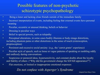 Possible features of non-psychotic
schizotypic psychopathology
• Being a loner and lacking close friends outside of the immediate family
• Incorrect interpretation of events, including feeling that external events have personal
meaning
• Peculiar, eccentric or unusual thinking, beliefs or behavior
• Dressing in peculiar ways
• Belief in special powers, such as telepathy
• Perceptual alterations, in some cases bodily illusions or body-image distortions,
including phantom pains or other distortions in the sense of touch (exteroception,
proprioception)
• Persistent and excessive social anxiety (e.g., the ‘carrot grater’ experience)
• Peculiar style of speech, such as loose or vague patterns of speaking or rambling oddly
and endlessly during conversations
• Suspicious or paranoid ideas, hypersensitivity, and constant doubts about the loyalty
and fidelity of others (“Why did the government change the $20 bill appearance?”)
• Flat emotions, or limited or inappropriate emotional responses
Do not confuse with Asperger’s Syndrome
Adapted from Mayo Clinic
 