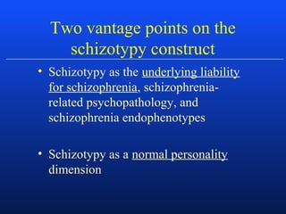Two vantage points on the
schizotypy construct
• Schizotypy as the underlying liability
for schizophrenia, schizophrenia-
related psychopathology, and
schizophrenia endophenotypes
• Schizotypy as a normal personality
dimension
 