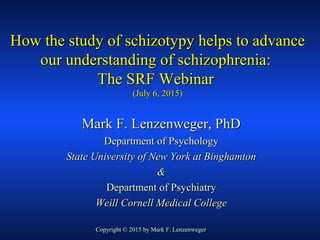 How the study of schizotypy helps to advanceHow the study of schizotypy helps to advance
our understanding of schizophrenia:our understanding of schizophrenia:
The SRF WebinarThe SRF Webinar
(July 6, 2015)(July 6, 2015)
Mark F. Lenzenweger, PhDMark F. Lenzenweger, PhD
Department of PsychologyDepartment of Psychology
State University of New York at BinghamtonState University of New York at Binghamton
&&
Department of PsychiatryDepartment of Psychiatry
Weill Cornell Medical CollegeWeill Cornell Medical College
Copyright © 2015 by Mark F. Lenzenweger
 