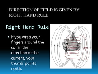 Right Hand Rule
 If you wrap your
fingers around the
coil in the
direction of the
current, your
thumb points
north.
DIRECTION OF FIELD IS GIVEN BY
RIGHT HAND RULE
 