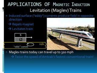 APPLICATIONS OF MAGNETIC INDUCTION
 Levitation (Maglev)Trains
 Induced surface (“eddy”) currents produce field in opposite
direction
 Repels magnet
 Levitates train
 Maglev trains today can travel up to 310 mph
Twice the speed of Amtrak’s fastest conventional train!
N
S
rails
“eddy” current
 