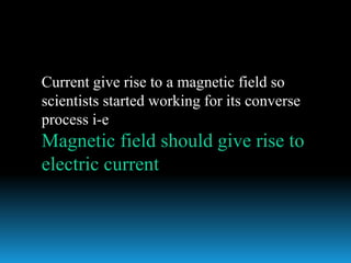 Current give rise to a magnetic field so
scientists started working for its converse
process i-e
Magnetic field should give rise to
electric current
 