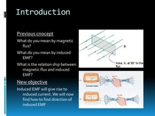 Introduction
Previous cnocept
What do you mean by magnetic
flux?
What do you mean by induced
EMF?
What is the relation ship between
magnetic flux and induced
EMF?
New objective
Induced EMF will give rise to
induced current.We will now
find how to find direction of
induced EMF
 