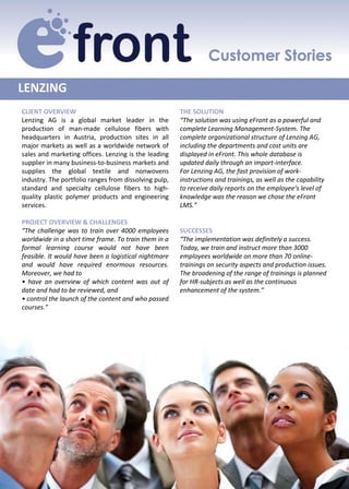 LENZING
CLIENT OVERVIEW                                        THE SOLUTION
Lenzing AG is a global market leader in the            “The solution was using eFront as a powerful and
production of man-made cellulose fibers with           complete Learning Management-System. The
headquarters in Austria, production sites in all       complete organizational structure of Lenzing AG,
major markets as well as a worldwide network of        including the departments and cost units are
sales and marketing offices. Lenzing is the leading    displayed in eFront. This whole database is
supplier in many business-to-business markets and      updated daily through an import-interface.
supplies the global textile and nonwovens              For Lenzing AG, the fast provision of work-
industry. The portfolio ranges from dissolving pulp,   instructions and trainings, as well as the capability
standard and specialty cellulose fibers to high-       to receive daily reports on the employee’s level of
quality plastic polymer products and engineering       knowledge was the reason we chose the eFront
services.                                              LMS.”

PROJECT OVERVIEW & CHALLENGES
“The challenge was to train over 4000 employees        SUCCESSES
worldwide in a short time frame. To train them in a    “The implementation was definitely a success.
formal learning course would not have been             Today, we train and instruct more than 3000
feasible. It would have been a logistical nightmare    employees worldwide on more than 70 online-
and would have required enormous resources.            trainings on security aspects and production issues.
Moreover, we had to                                    The broadening of the range of trainings is planned
• have an overview of which content was out of         for HR-subjects as well as the continuous
date and had to be reviewed, and                       enhancement of the system.”
• control the launch of the content and who passed
courses.”
 