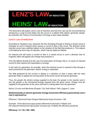 LENZ'S LAWOF INDUCTION
HEINS' LAWOF INDUCTION
This document will explain Lenz's Law of Induction and how this Law can be circumvented by
introducing a Load Current Delay into the circuit in a Salient Pole electric generator design.
By extension the Theory of Conservation of Energy is also made obsolete.
Lenz's Law of Induction
According to Faraday's Law, whenever the flux threading through or linking a closed circuit is
changed, an emf is induced which causes a current to flow in the circuit. The direction of the
induced current has a definite relation to the variation of the field that produces it. This relation
is formalized by lenz's law of induction, which may be stated as follows:
An induced emf will cause a current to flow in a closed circuit in such a direction that its
magnetic effect will oppose the change that produces it.
This rule follows directly from the Law of Conservation of Energy; that is, to cause an induced
current to flow requires the expenditure of energy.
In the case of a generator, for example, when the induced current is caused to flow through a
load connected to the generator, electric energy is expended.
The field produced by the current is always in a direction so that it reacts with the main
generator field, to oppose the turning action of the prime mover driving the generator.
Thus, the greater the electric energy supplied to the load, the greater is the reaction and in
turn the greater is the mechanical energy required from the prime mover. Energy must be
supplied to the generator at the same rate that it is being taken from the generator.
Electric Circuits and Machines (Chapter 7-4), Sixth Edition 1945, Eugene C. Lister
Mathematically an electric generator Energy Conversion Efficiency governed by Lenz's
Law is expressed as;
Efficiency = Electrical Power Output/ Mechanical Input Increase x 100
Example: If the electrical output power delivered to the load is 9 Watts and
the required mechanical input power increase was 10 Watts the efficiency would be,
Efficiency = 9 / 10 x 100 = 90%
 