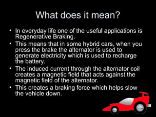 What does it mean?
• In everyday life one of the useful applications is
Regenerative Braking.
• This means that in some hybrid cars, when you
press the brake the alternator is used to
generate electricity which is used to recharge
the battery.
• The induced current through the alternator coil
creates a magnetic field that acts against the
magnetic field of the alternator.
• This creates a braking force which helps slow
the vehicle down.
 