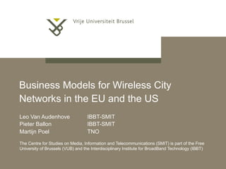 Business Models for Wireless City Networks in the EU and the US   Leo Van Audenhove  IBBT-SMIT Pieter Ballon  IBBT-SMIT Martijn Poel   TNO The Centre for Studies on Media, Information and Telecommunications (SMIT) is part of the Free University of Brussels (VUB) and the Interdisciplinary Institute for BroadBand Technology (IBBT) 