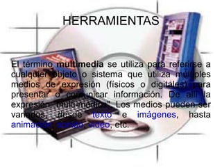 HERRAMIENTAS El término multimedia se utiliza para referirse a cualquier objeto o sistema que utiliza múltiples medios de expresión (físicos o digitales) para presentar o comunicar información. De allí la expresión "multi-medios". Los medios pueden ser variados, desde texto e imágenes , hasta animación , sonido , video , etc.