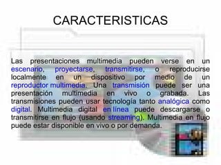 CARACTERISTICAS Las presentaciones multimedia pueden verse en un escenario , proyectarse , transmitirse , o reproducirse localmente en un dispositivo por medio de un reproductor multimedia . Una transmisión puede ser una presentación multimedia en vivo o grabada. Las transmisiones pueden usar tecnología tanto analógica como digital . Multimedia digital en línea puede descargarse o transmitirse en flujo (usando streaming ). Multimedia en flujo puede estar disponible en vivo o por demanda.
