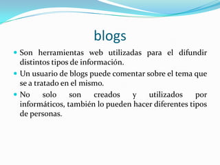 blogsSon herramientas web utilizadas para el difundir distintos tipos de información.Un usuario de blogs puede comentar sobre el tema que se a tratado en el mismo.No solo son creados y utilizados por informáticos, también lo pueden hacer diferentes tipos de personas. 