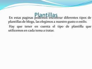 Plantillas    En estas paginas podemos encontrar diferentes tipos de plantillas de blogs, las elegimos a nuestro gusto o estilo.    Hay que tener en cuenta el tipo de plantilla que utilicemos en cada tema a tratar. 