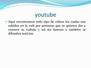 youtubeAquí encontramos todo tipo de videos los cuales son subidos en la web por personas que se quieren dar a conocer su trabajo y así ser famoso o también se difunden noticias.