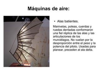 ● Alas batientes.
Manivelas, poleas, cuerdas y
ruedas dentadas conformaron
una fiel réplica de las alas y las
articulaciones de los
murciélagos. No vuelan por la
desproporción entre el peso y la
potencia del piloto. Usadas para
planear, preceden al ala delta.
Máquinas de aire:
 