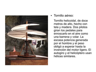 ● Tornillo aéreo:
Tornillo helicoidal, de doce
metros de alto, hecho con
tela y madera. Dos pilotos
giran los pedales para
enroscarlo en el aire como
una barrena y volar. La
escasa potencia generada
por el hombre y el peso
obligó a esperar hasta la
invención del motor ligero. El
autogiro y el helicóptero usan
hélices similares.
 