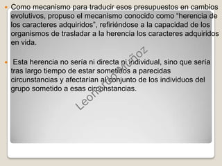 Como mecanismo para traducir esos presupuestos en cambios evolutivos, propuso el mecanismo conocido como “herencia de los caracteres adquiridos”, refiriéndose a la capacidad de los organismos de trasladar a la herencia los caracteres adquiridos en vida. Esta herencia no sería ni directa ni individual, sino que sería tras largo tiempo de estar sometidos a parecidas circunstancias y afectarían al conjunto de los individuos del grupo sometido a esas circunstancias.Leonardo Muñoz