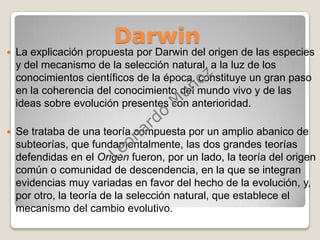              DarwinLa explicación propuesta por Darwin del origen de las especies y del mecanismo de la selección natural, a la luz de los conocimientos científicos de la época, constituye un gran paso en la coherencia del conocimiento del mundo vivo y de las ideas sobre evolución presentes con anterioridad.Se trataba de una teoría compuesta por un amplio abanico de subteorías, que fundamentalmente, las dos grandes teorías defendidas en el Origen fueron, por un lado, la teoría del origen común o comunidad de descendencia, en la que se integran evidencias muy variadas en favor del hecho de la evolución, y, por otro, la teoría de la selección natural, que establece el mecanismo del cambio evolutivo.Leonardo Muñoz