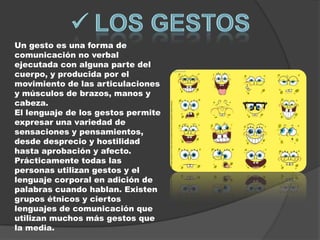Un gesto es una forma de
comunicación no verbal
ejecutada con alguna parte del
cuerpo, y producida por el
movimiento de las articulaciones
y músculos de brazos, manos y
cabeza.
El lenguaje de los gestos permite
expresar una variedad de
sensaciones y pensamientos,
desde desprecio y hostilidad
hasta aprobación y afecto.
Prácticamente todas las
personas utilizan gestos y el
lenguaje corporal en adición de
palabras cuando hablan. Existen
grupos étnicos y ciertos
lenguajes de comunicación que
utilizan muchos más gestos que
la media.
 