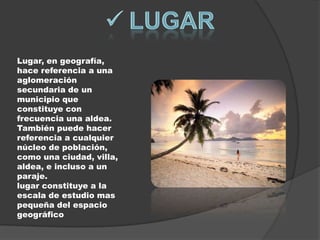 Lugar, en geografía,
hace referencia a una
aglomeración
secundaria de un
municipio que
constituye con
frecuencia una aldea.
También puede hacer
referencia a cualquier
núcleo de población,
como una ciudad, villa,
aldea, e incluso a un
paraje.
lugar constituye a la
escala de estudio mas
pequeña del espacio
geográfico
 