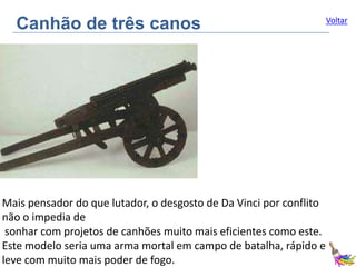 Canhão de três canos

Mais pensador do que lutador, o desgosto de Da Vinci por conflito
não o impedia de
sonhar com projetos de canhões muito mais eficientes como este.
Este modelo seria uma arma mortal em campo de batalha, rápido e
leve com muito mais poder de fogo.

Voltar

 