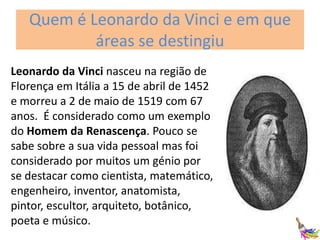 Quem é Leonardo da Vinci e em que
áreas se destingiu
Leonardo da Vinci nasceu na região de
Florença em Itália a 15 de abril de 1452
e morreu a 2 de maio de 1519 com 67
anos. É considerado como um exemplo
do Homem da Renascença. Pouco se
sabe sobre a sua vida pessoal mas foi
considerado por muitos um génio por
se destacar como cientista, matemático,
engenheiro, inventor, anatomista,
pintor, escultor, arquiteto, botânico,
poeta e músico.

 
