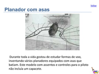 Voltar

Planador com asas

Durante toda a vida gostou de estudar formas de voo,
inventando vários planadores equipados com asas que
batiam. Este modelo com assentos e controles para o piloto
não incluía um capacete.

 