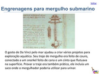 Voltar

Engrenagens para mergulho submarino

O gosto de Da Vinci pelo mar ajudou a criar vários projetos para
exploração aquática. Seu traje de mergulho era feito de couro,
conectado a um snorkel feito de cana e um cinto que flutuava
na superfície. Provar o traje era também prático, ele incluía um
saco onde o mergulhador poderia utilizar para urinar.

 