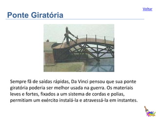 Voltar

Ponte Giratória

Sempre fã de saídas rápidas, Da Vinci pensou que sua ponte
giratória poderia ser melhor usada na guerra. Os materiais
leves e fortes, fixados a um sistema de cordas e polias,
permitiam um exército instalá-la e atravessá-la em instantes.

 