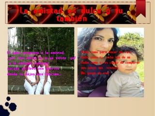 La amistad es dulce y tu
tambi é n
.

El amor pregunto a la amistad
¿ por que existe tu si ya existo
y la amistad contesto :
porque yo llevo una sonrisa
donde tu dejas una l á grima... .

yo?

Nadie como para hacer me reír
Nadie como tú sabe tan de mi
Nadie como tú es capaz de compartir
mis penas mis tristeza
Mis ganas de vivir

 