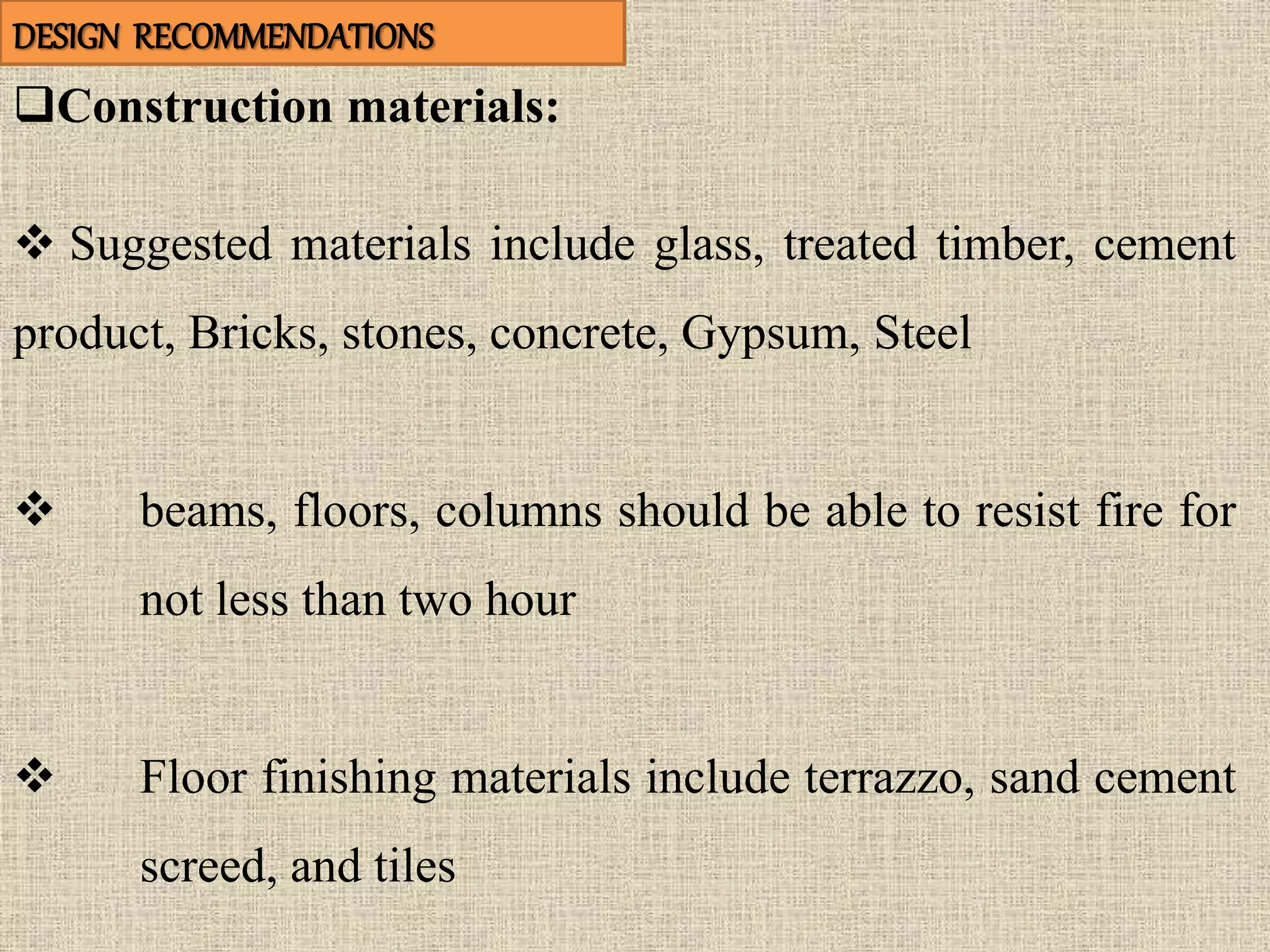 Construction materials:
 Suggested materials include glass, treated timber, cement
product, Bricks, stones, concrete, Gypsum, Steel
 beams, floors, columns should be able to resist fire for
not less than two hour
 Floor finishing materials include terrazzo, sand cement
screed, and tiles
DESIGN RECOMMENDATIONS
 